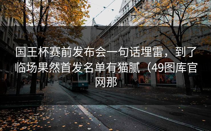 国王杯赛前发布会一句话埋雷，到了临场果然首发名单有猫腻（49图库官网那