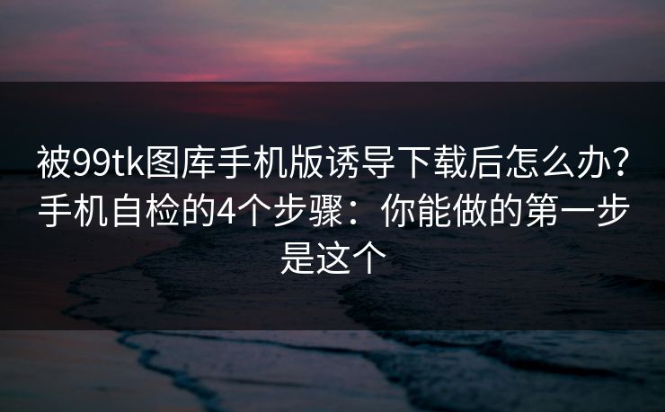 被99tk图库手机版诱导下载后怎么办？手机自检的4个步骤：你能做的第一步是这个