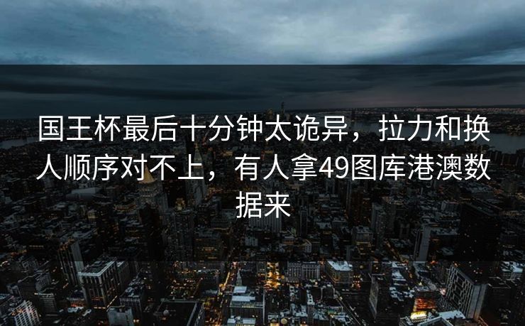 国王杯最后十分钟太诡异，拉力和换人顺序对不上，有人拿49图库港澳数据来