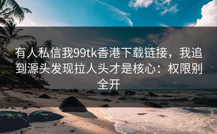 有人私信我99tk香港下载链接，我追到源头发现拉人头才是核心：权限别全开