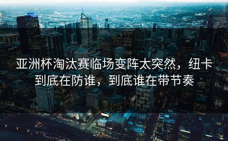 亚洲杯淘汰赛临场变阵太突然，纽卡到底在防谁，到底谁在带节奏