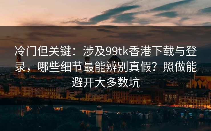 冷门但关键：涉及99tk香港下载与登录，哪些细节最能辨别真假？照做能避开大多数坑