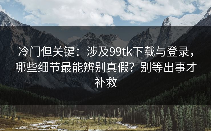 冷门但关键：涉及99tk下载与登录，哪些细节最能辨别真假？别等出事才补救