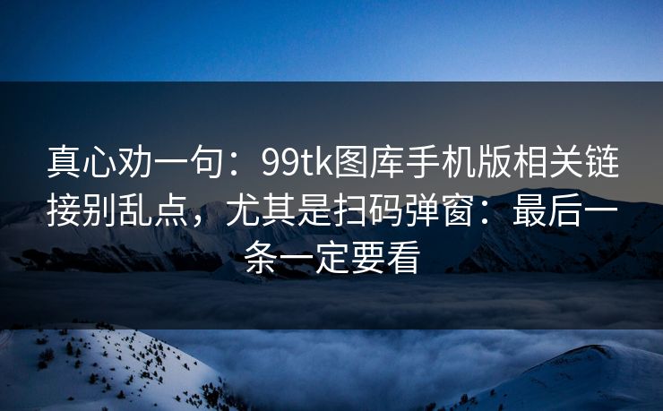 真心劝一句：99tk图库手机版相关链接别乱点，尤其是扫码弹窗：最后一条一定要看
