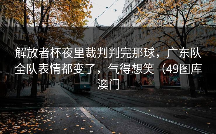 解放者杯夜里裁判判完那球，广东队全队表情都变了，气得想笑（49图库澳门