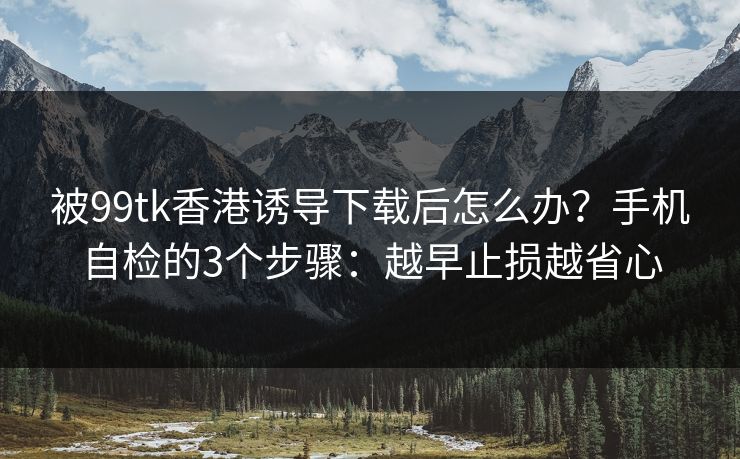 被99tk香港诱导下载后怎么办？手机自检的3个步骤：越早止损越省心