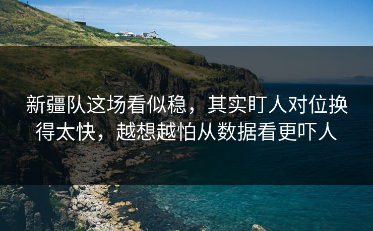 新疆队这场看似稳，其实盯人对位换得太快，越想越怕从数据看更吓人