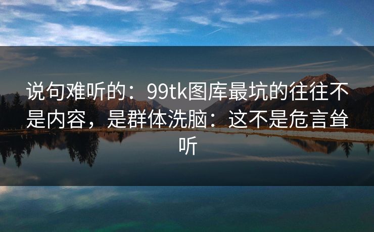 说句难听的：99tk图库最坑的往往不是内容，是群体洗脑：这不是危言耸听