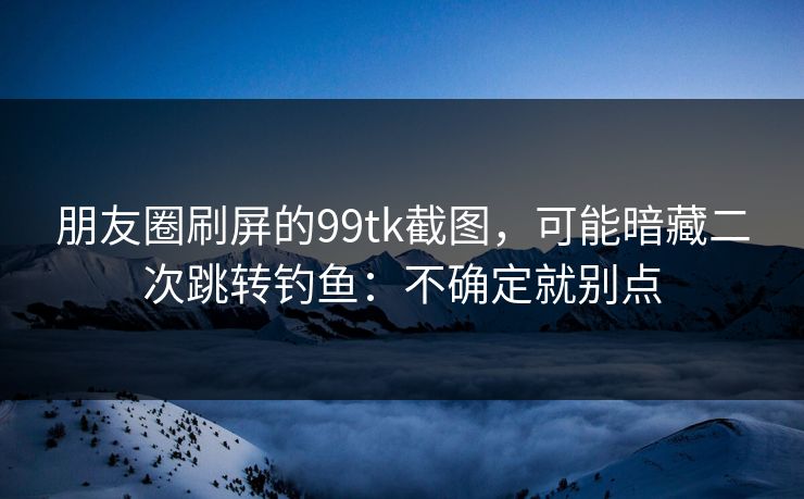 朋友圈刷屏的99tk截图，可能暗藏二次跳转钓鱼：不确定就别点
