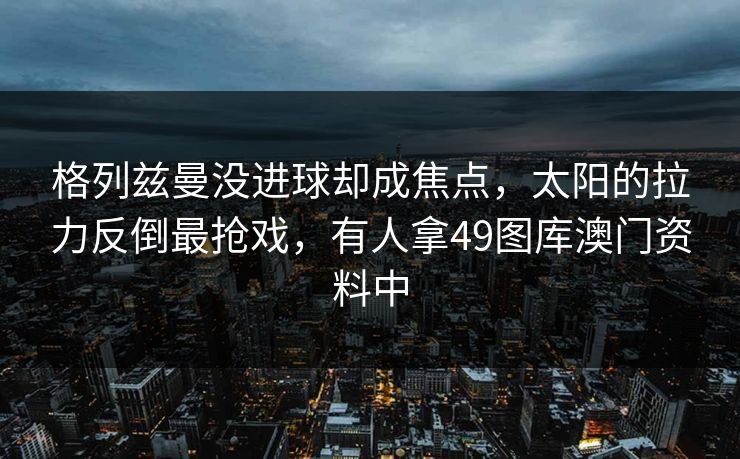 格列兹曼没进球却成焦点，太阳的拉力反倒最抢戏，有人拿49图库澳门资料中