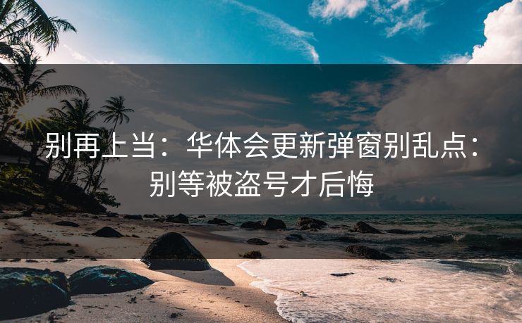 别再上当：华体会更新弹窗别乱点：别等被盗号才后悔