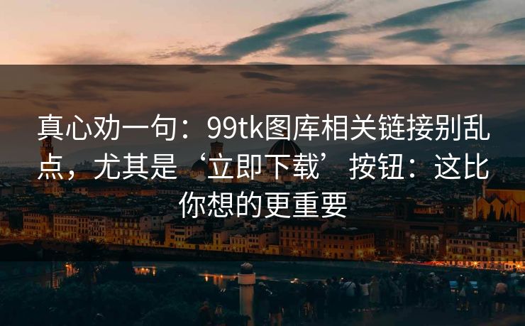 真心劝一句：99tk图库相关链接别乱点，尤其是‘立即下载’按钮：这比你想的更重要