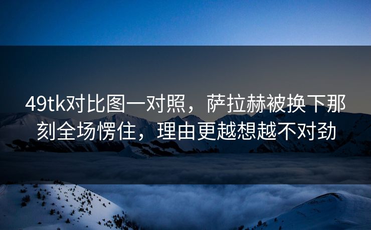 49tk对比图一对照，萨拉赫被换下那刻全场愣住，理由更越想越不对劲