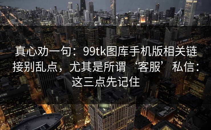 真心劝一句：99tk图库手机版相关链接别乱点，尤其是所谓‘客服’私信：这三点先记住