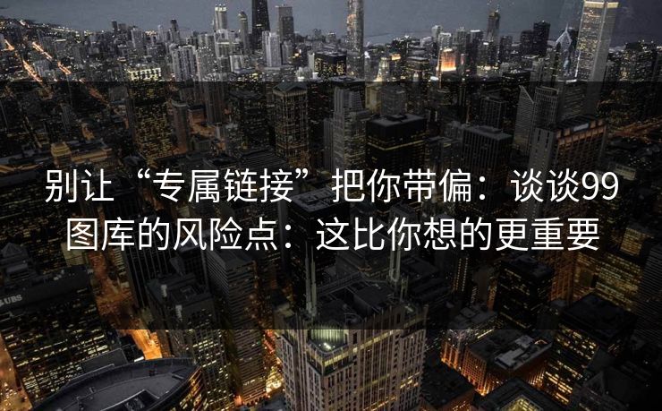 别让“专属链接”把你带偏：谈谈99图库的风险点：这比你想的更重要