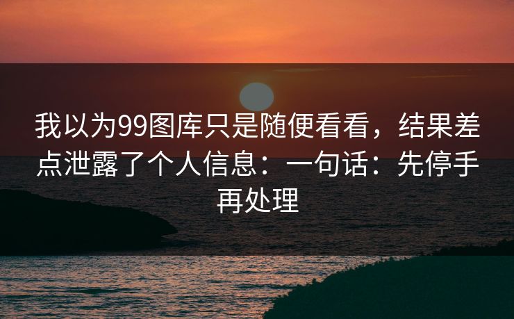 我以为99图库只是随便看看，结果差点泄露了个人信息：一句话：先停手再处理