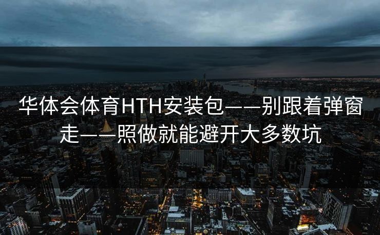 华体会体育HTH安装包——别跟着弹窗走——照做就能避开大多数坑