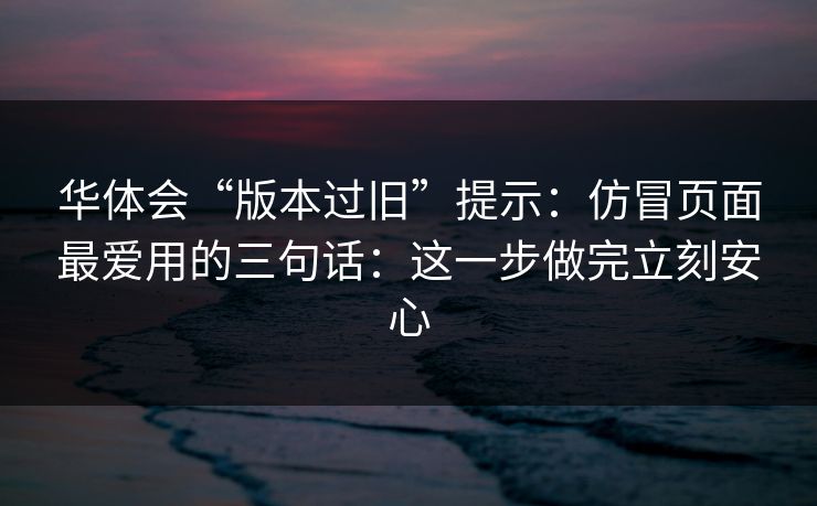华体会“版本过旧”提示：仿冒页面最爱用的三句话：这一步做完立刻安心