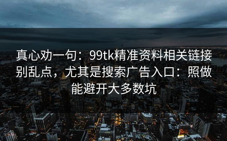 真心劝一句：99tk精准资料相关链接别乱点，尤其是搜索广告入口：照做能避开大多数坑