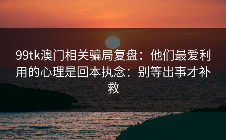 99tk澳门相关骗局复盘：他们最爱利用的心理是回本执念：别等出事才补救