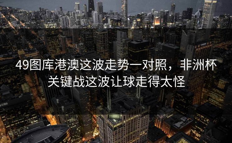 49图库港澳这波走势一对照，非洲杯关键战这波让球走得太怪
