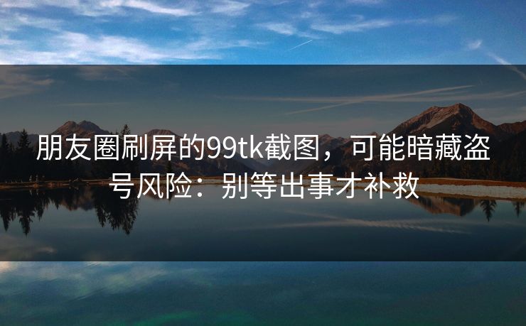 朋友圈刷屏的99tk截图，可能暗藏盗号风险：别等出事才补救