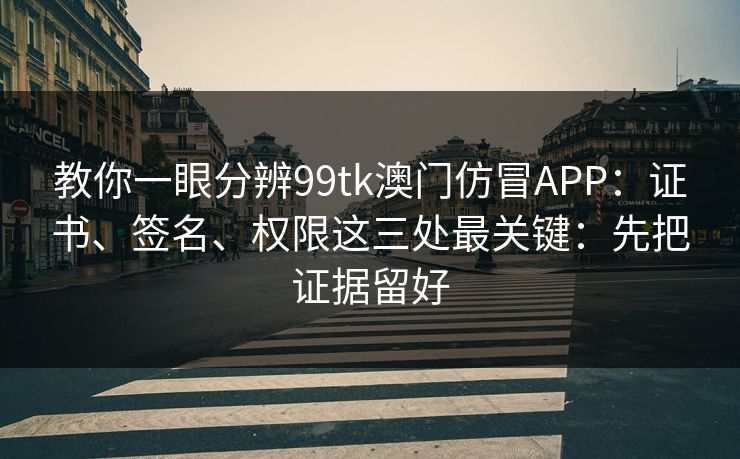 教你一眼分辨99tk澳门仿冒APP：证书、签名、权限这三处最关键：先把证据留好