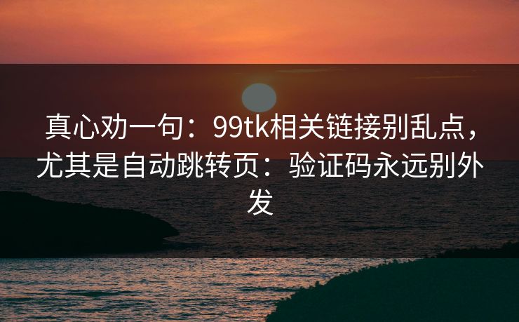 真心劝一句：99tk相关链接别乱点，尤其是自动跳转页：验证码永远别外发