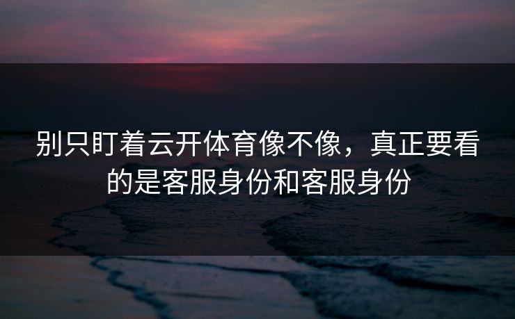 别只盯着云开体育像不像，真正要看的是客服身份和客服身份