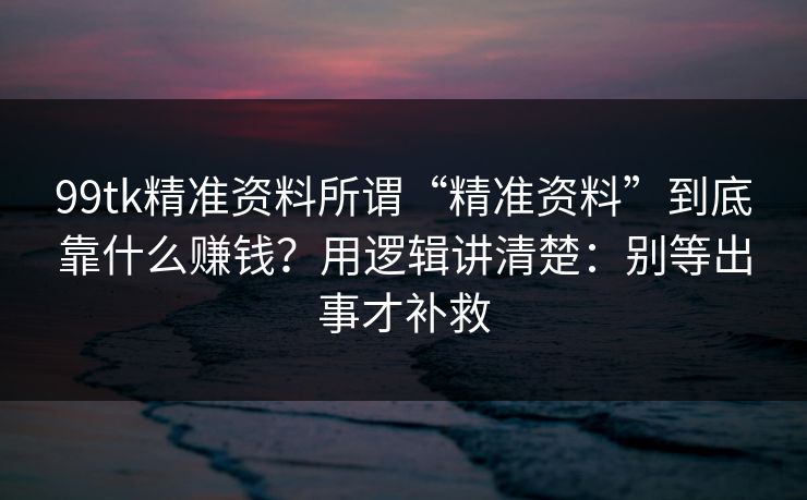 99tk精准资料所谓“精准资料”到底靠什么赚钱？用逻辑讲清楚：别等出事才补救